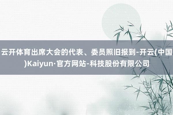 云开体育出席大会的代表、委员照旧报到-开云(中国)Kaiyun·官方网站-科技股份有限公司