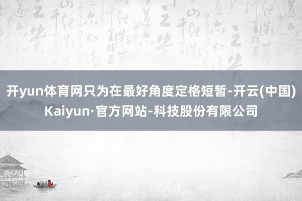 开yun体育网只为在最好角度定格短暂-开云(中国)Kaiyun·官方网站-科技股份有限公司